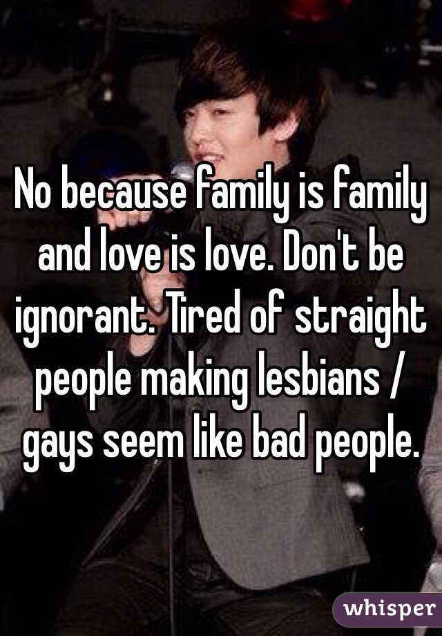 No because family is family and love is love. Don't be ignorant. Tired of straight people making lesbians / gays seem like bad people.