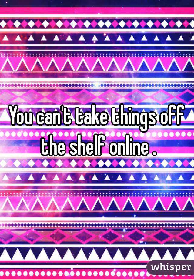You can't take things off the shelf online .