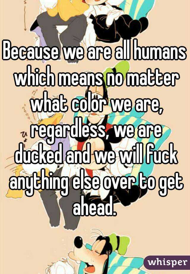 Because we are all humans which means no matter what color we are, regardless, we are ducked and we will fuck anything else over to get ahead. 
