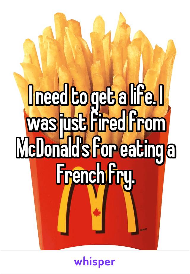 I need to get a life. I was just fired from McDonald's for eating a French fry.