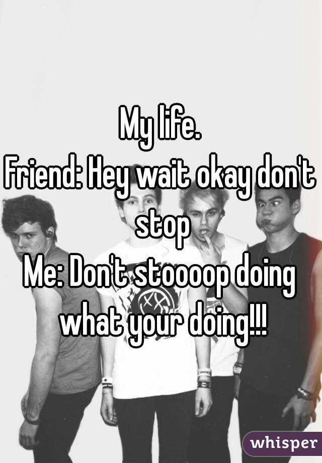 My life.
Friend: Hey wait okay don't stop
Me: Don't stoooop doing what your doing!!!
