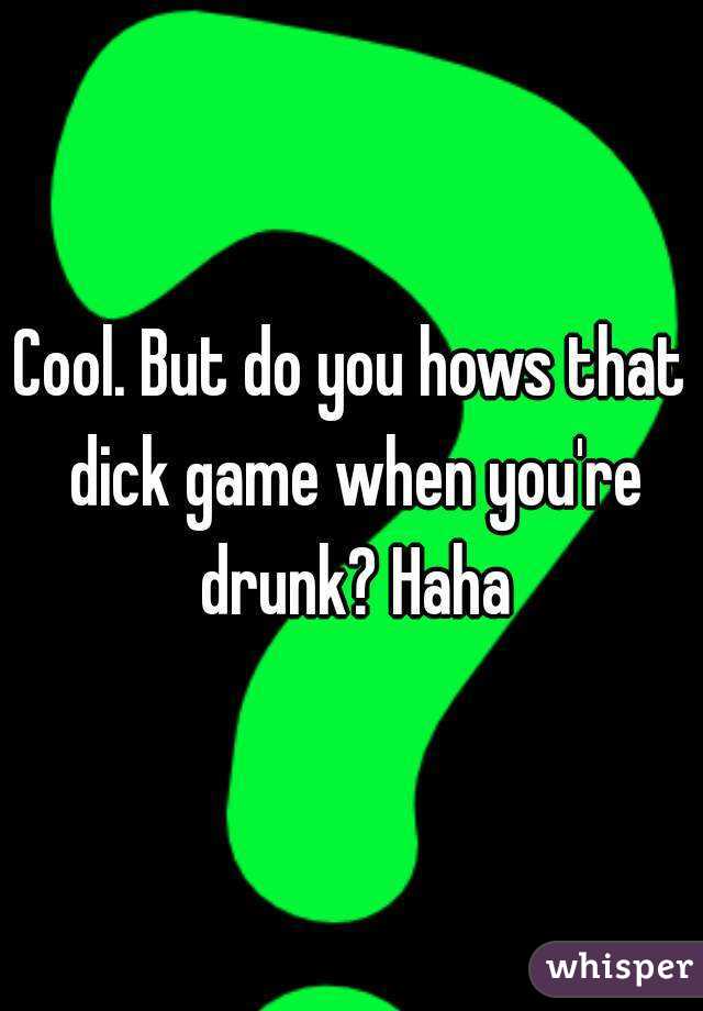 Cool. But do you hows that dick game when you're drunk? Haha