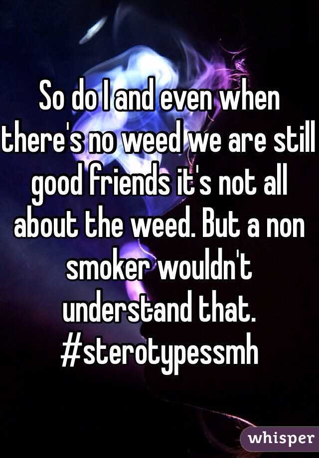 So do I and even when there's no weed we are still good friends it's not all about the weed. But a non smoker wouldn't understand that.
#sterotypessmh