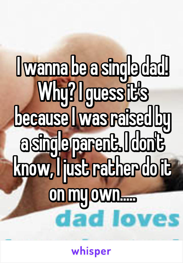 I wanna be a single dad! Why? I guess it's because I was raised by a single parent. I don't know, I just rather do it on my own.....