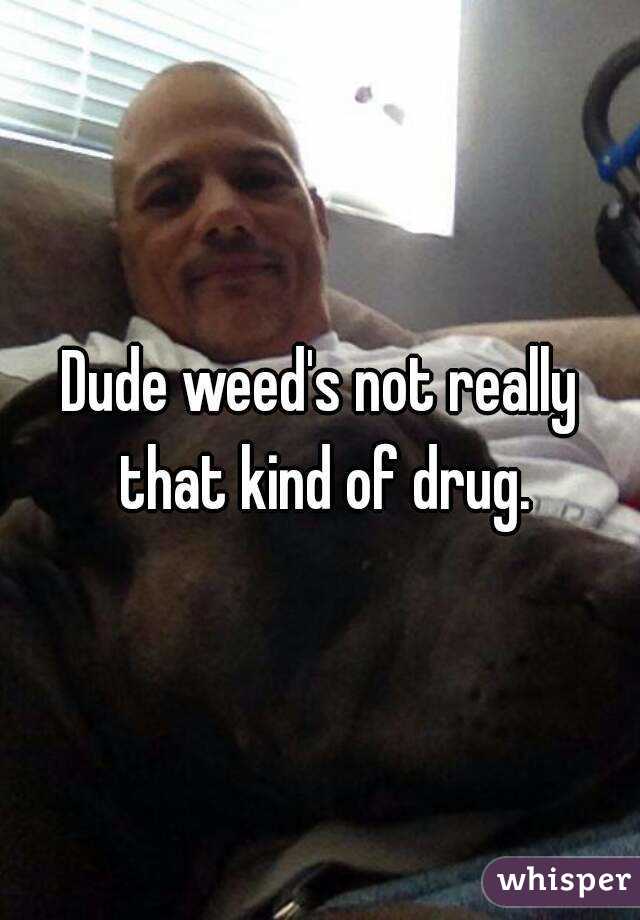 Dude weed's not really that kind of drug.