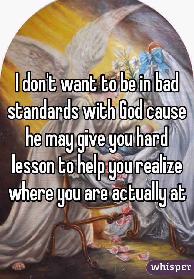 I don't want to be in bad standards with God cause he may give you hard lesson to help you realize where you are actually at