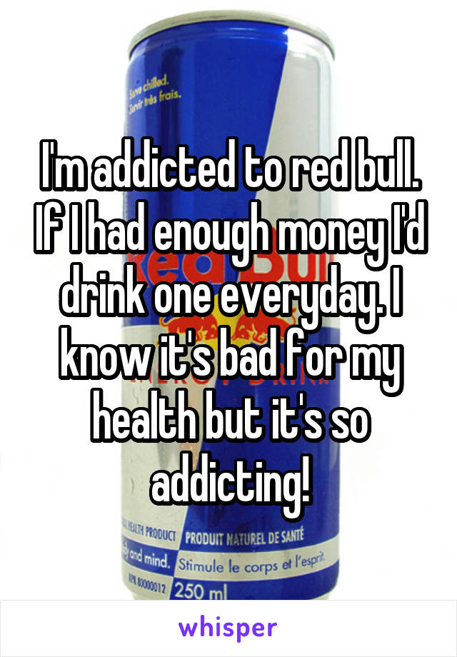 I'm addicted to red bull. If I had enough money I'd drink one everyday. I know it's bad for my health but it's so addicting!