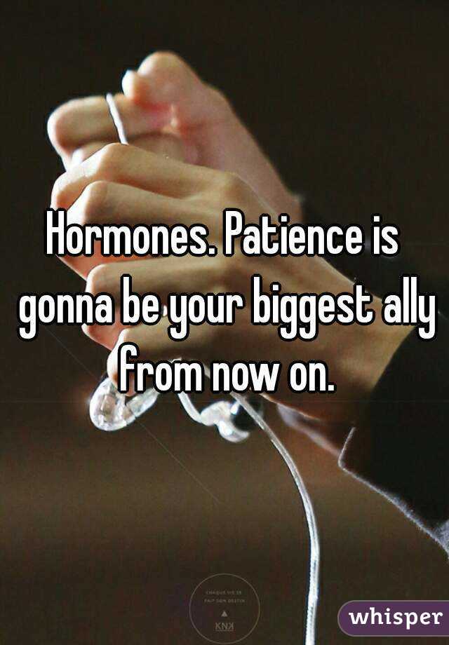 Hormones. Patience is gonna be your biggest ally from now on.