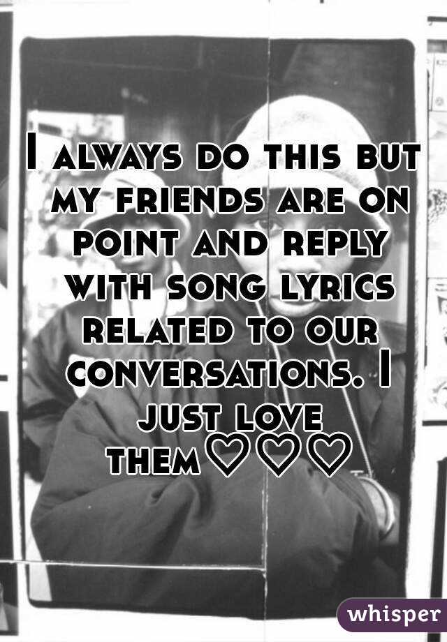 I always do this but my friends are on point and reply with song lyrics related to our conversations. I just love them♡♡♡