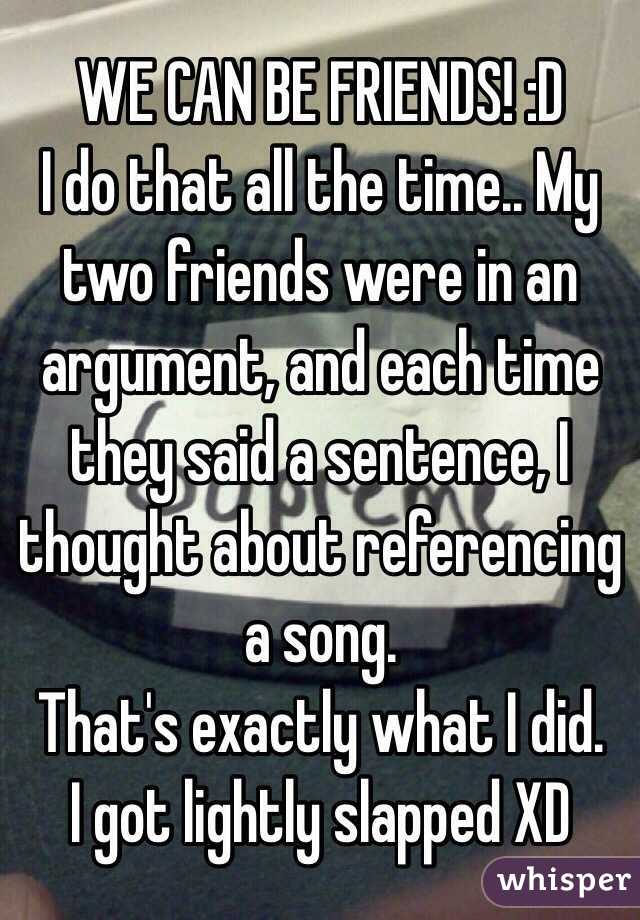 WE CAN BE FRIENDS! :D 
I do that all the time.. My two friends were in an argument, and each time they said a sentence, I thought about referencing a song. 
That's exactly what I did.
I got lightly slapped XD 