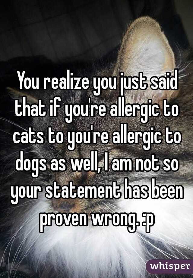 You realize you just said that if you're allergic to cats to you're allergic to dogs as well, I am not so your statement has been proven wrong. :p