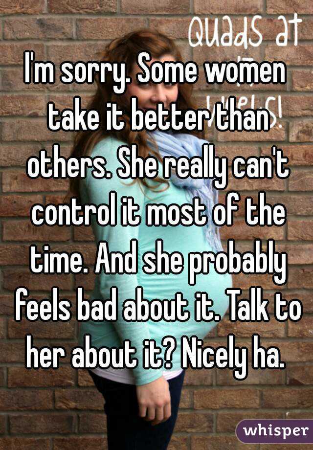 I'm sorry. Some women take it better than others. She really can't control it most of the time. And she probably feels bad about it. Talk to her about it? Nicely ha. 