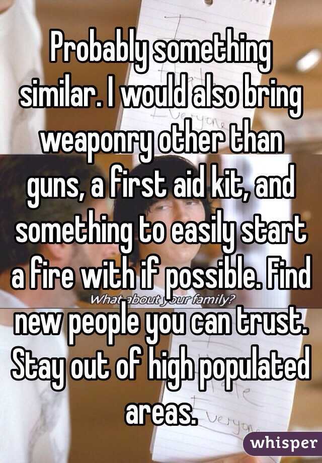 Probably something similar. I would also bring weaponry other than guns, a first aid kit, and something to easily start a fire with if possible. Find new people you can trust. Stay out of high populated areas.