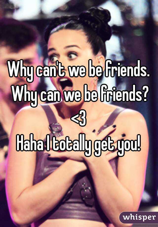 Why can't we be friends. Why can we be friends? <3 
Haha I totally get you!