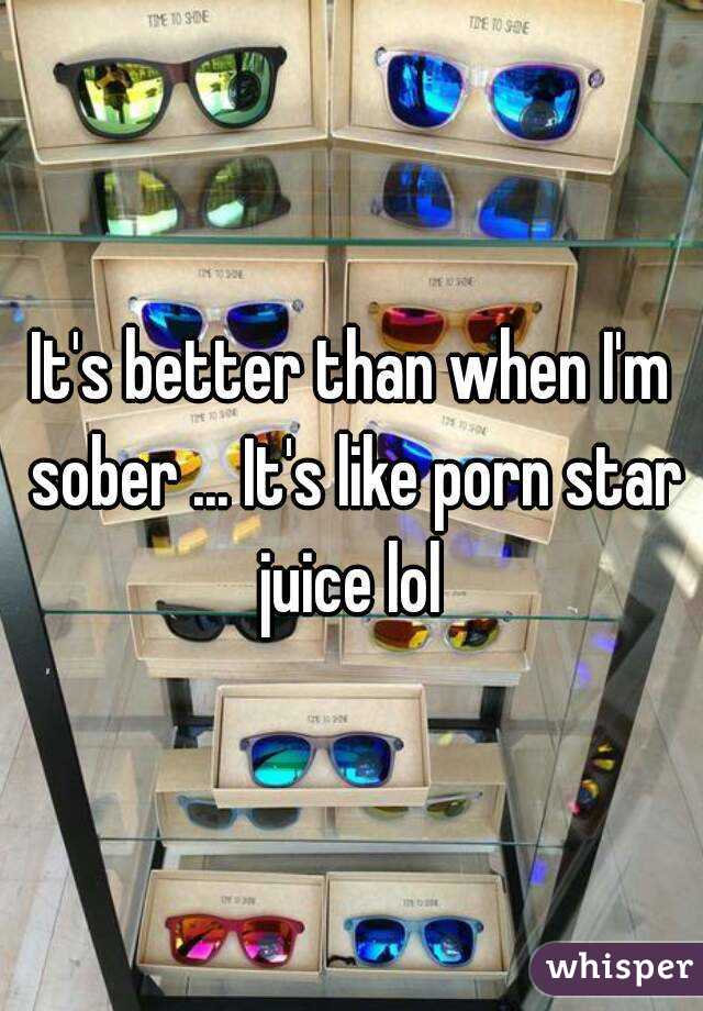 It's better than when I'm sober ... It's like porn star juice lol 