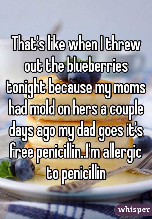 That's like when I threw out the blueberries tonight because my moms had mold on hers a couple days ago my dad goes it's free penicillin..I'm allergic to penicillin 