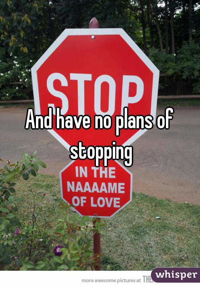 And have no plans of stopping