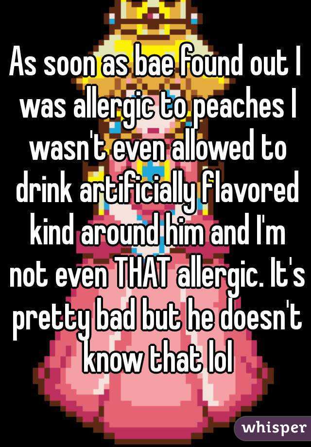 As soon as bae found out I was allergic to peaches I wasn't even allowed to drink artificially flavored kind around him and I'm not even THAT allergic. It's pretty bad but he doesn't know that lol
