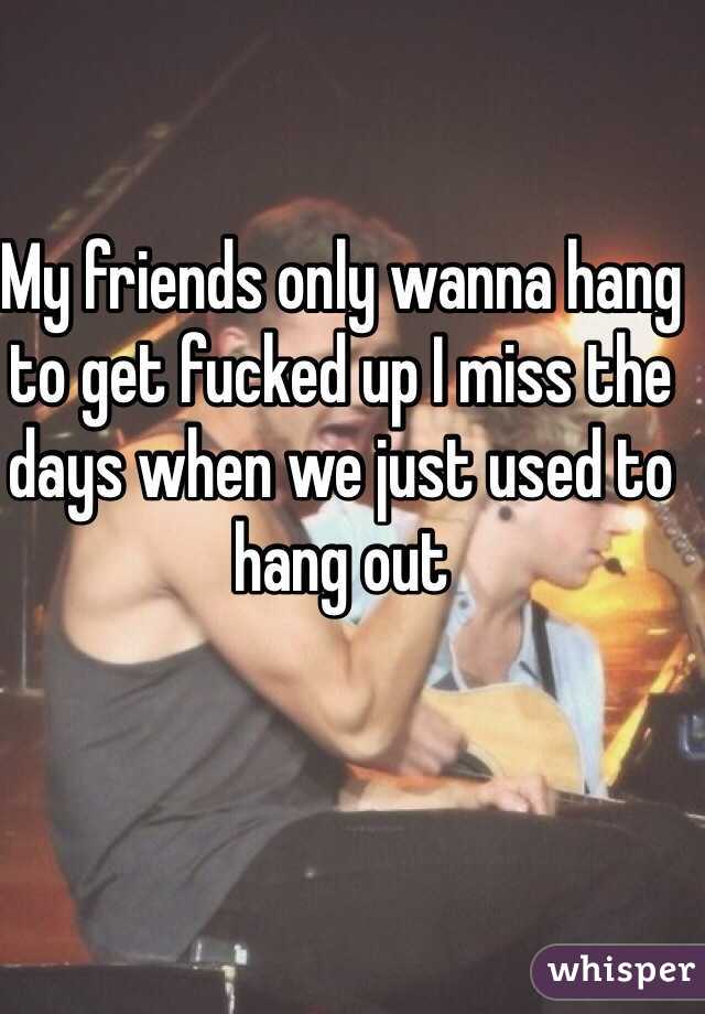 My friends only wanna hang to get fucked up I miss the days when we just used to hang out 