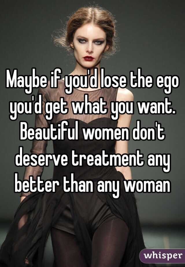 Maybe if you'd lose the ego you'd get what you want. Beautiful women don't deserve treatment any better than any woman 