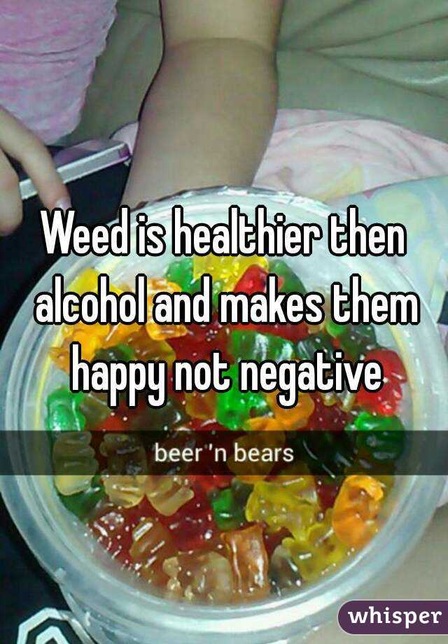 Weed is healthier then alcohol and makes them happy not negative