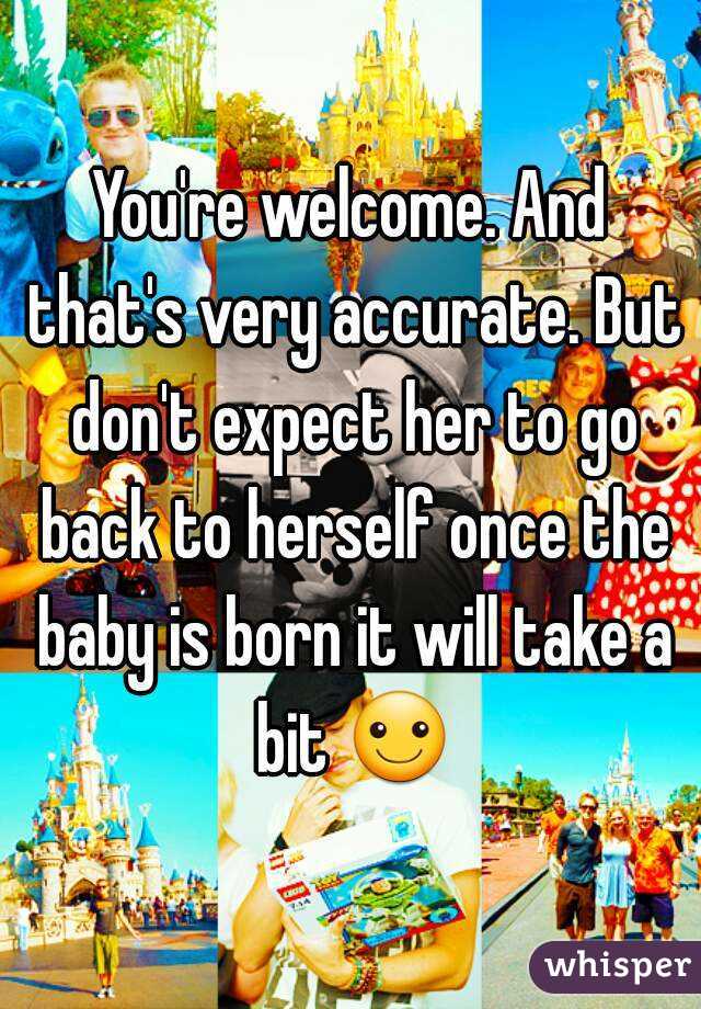 You're welcome. And that's very accurate. But don't expect her to go back to herself once the baby is born it will take a bit ☺