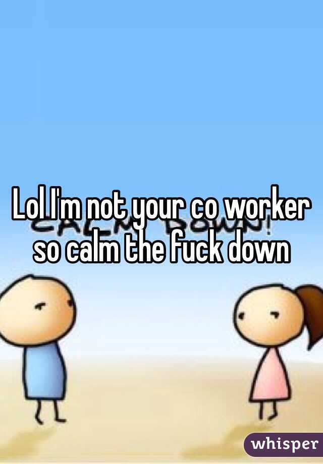 Lol I'm not your co worker so calm the fuck down
