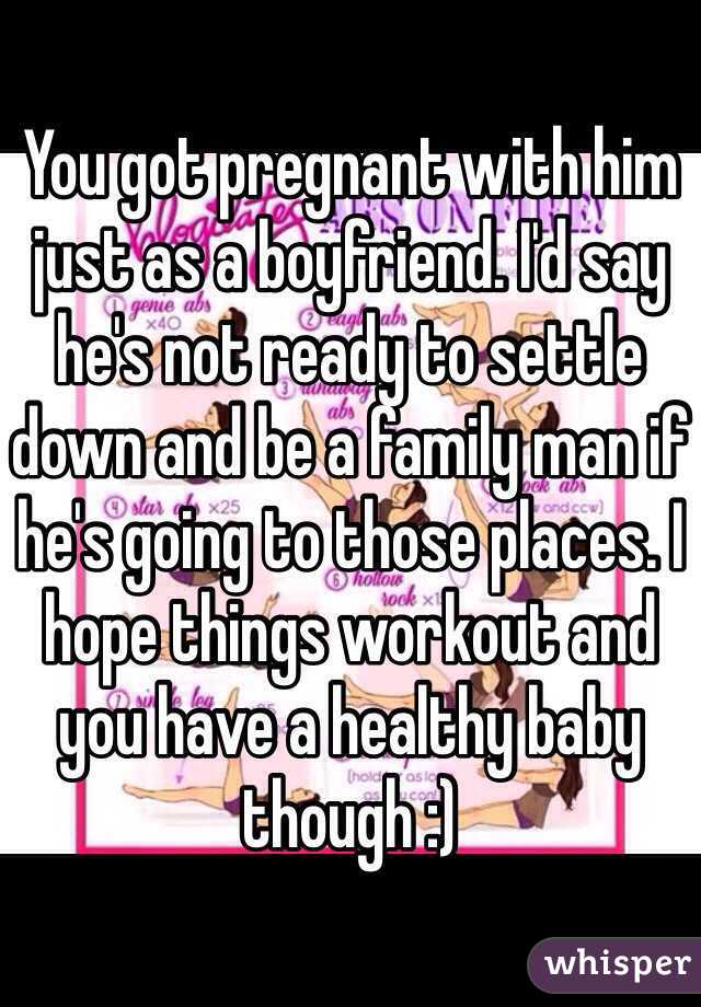 You got pregnant with him just as a boyfriend. I'd say he's not ready to settle down and be a family man if he's going to those places. I hope things workout and you have a healthy baby though :)
