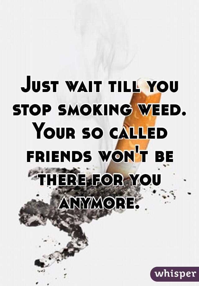 Just wait till you stop smoking weed. Your so called friends won't be there for you anymore. 