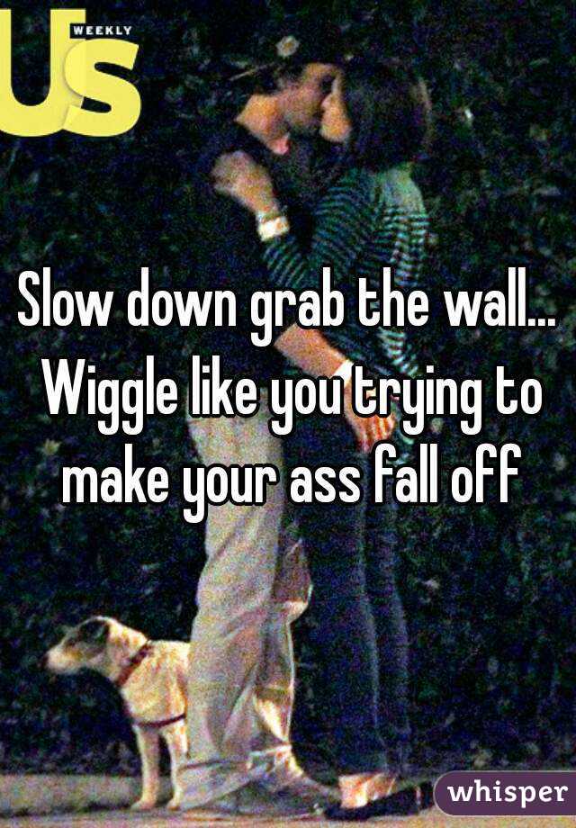 Slow down grab the wall... Wiggle like you trying to make your ass fall off