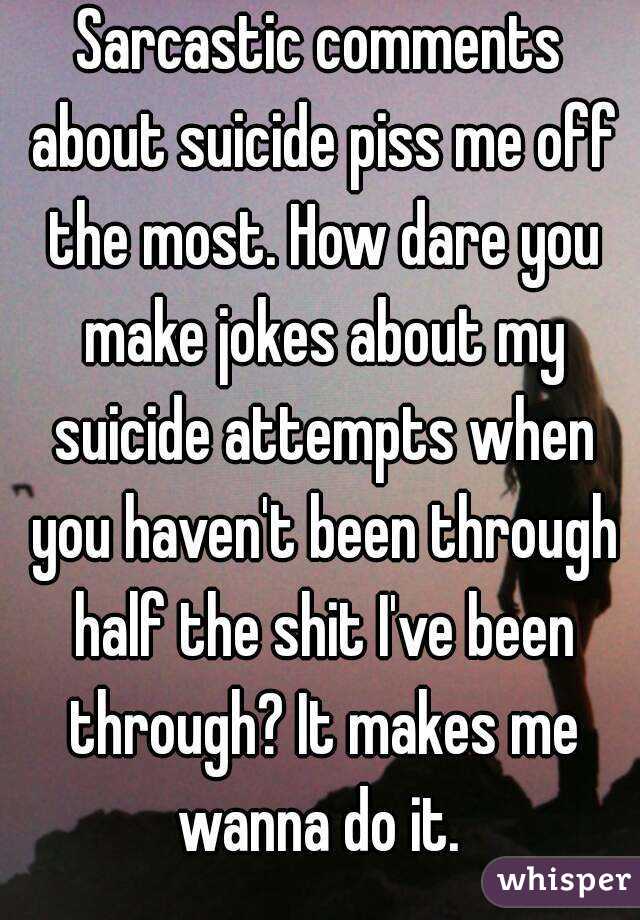 Sarcastic comments about suicide piss me off the most. How dare you make jokes about my suicide attempts when you haven't been through half the shit I've been through? It makes me wanna do it. 