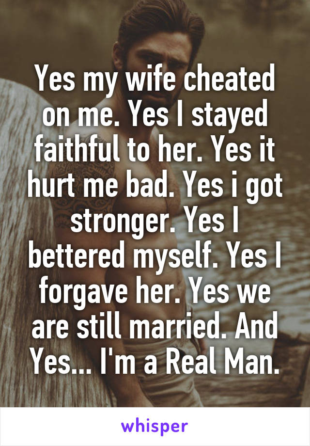 Yes my wife cheated on me. Yes I stayed faithful to her. Yes it hurt me bad. Yes i got stronger. Yes I bettered myself. Yes I forgave her. Yes we are still married. And Yes... I'm a Real Man.