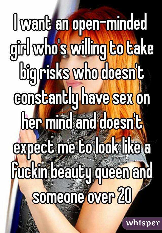 I want an open-minded girl who's willing to take big risks who doesn't constantly have sex on her mind and doesn't expect me to look like a fuckin beauty queen and someone over 20