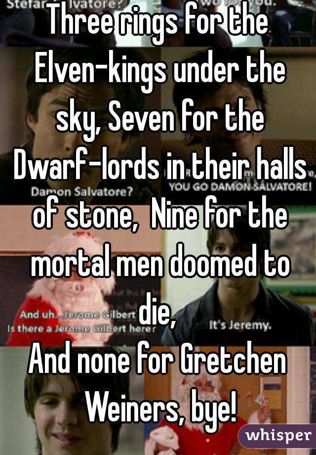 Three rings for the Elven-kings under the sky, Seven for the Dwarf-lords in their halls of stone,  Nine for the mortal men doomed to die, 
And none for Gretchen Weiners, bye!