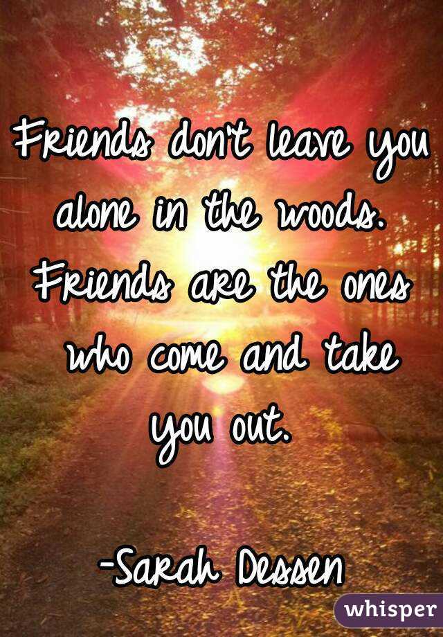 Friends don't leave you alone in the woods. 
Friends are the ones who come and take you out. 

-Sarah Dessen