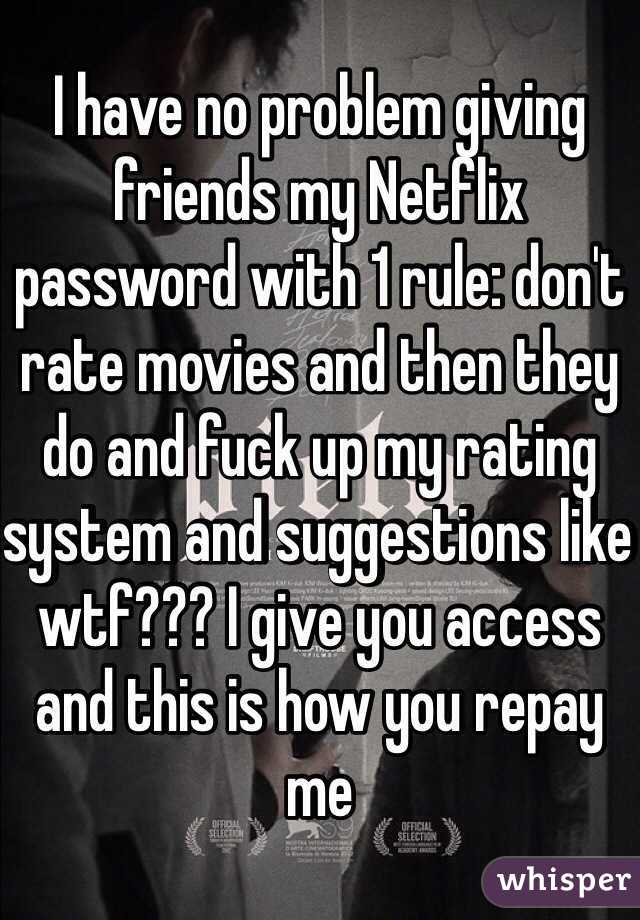 I have no problem giving friends my Netflix password with 1 rule: don't rate movies and then they do and fuck up my rating system and suggestions like wtf??? I give you access and this is how you repay me 