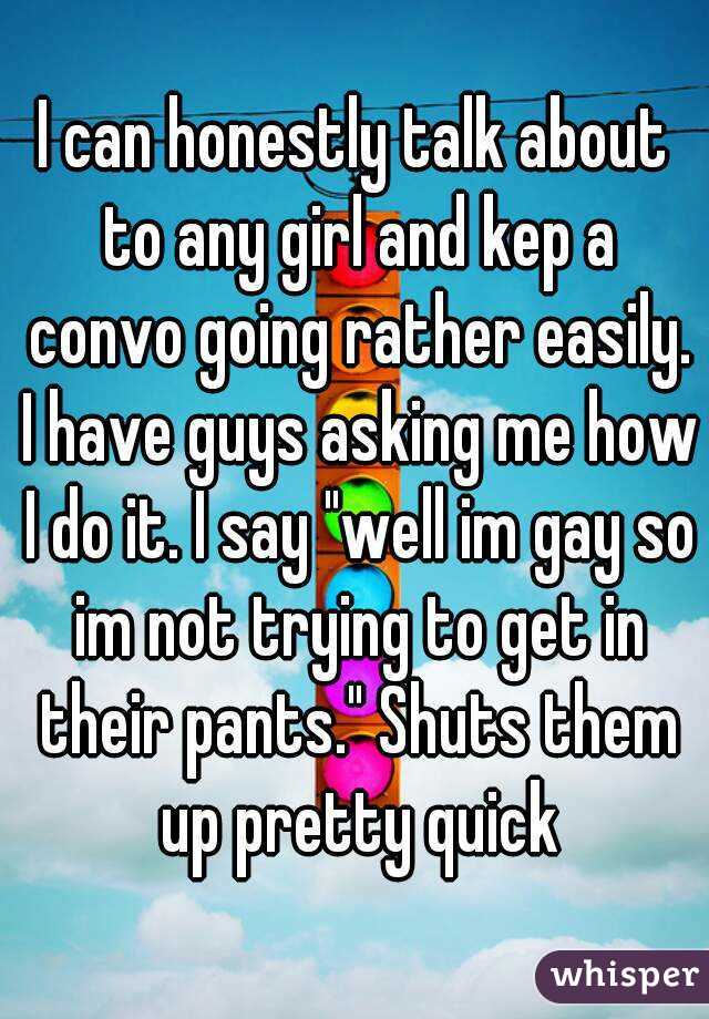I can honestly talk about to any girl and kep a convo going rather easily. I have guys asking me how I do it. I say "well im gay so im not trying to get in their pants." Shuts them up pretty quick