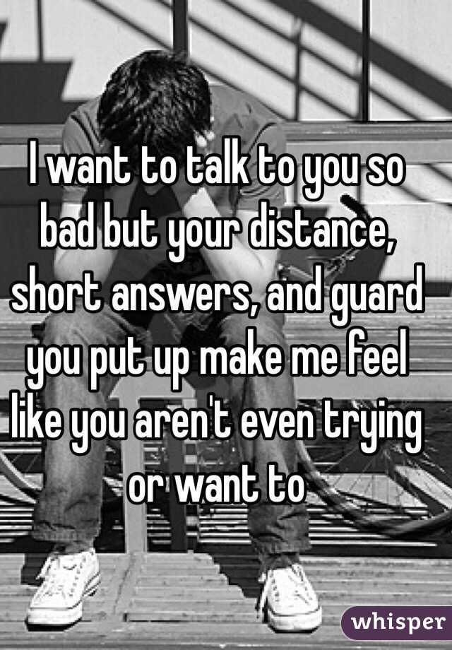 I want to talk to you so bad but your distance, short answers, and guard you put up make me feel like you aren't even trying or want to