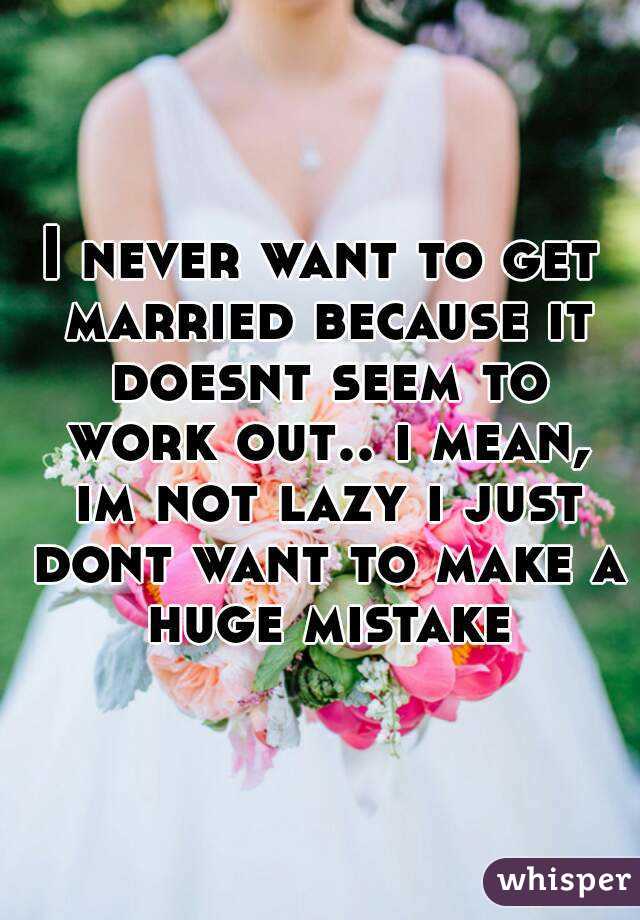 I never want to get married because it doesnt seem to work out.. i mean, im not lazy i just dont want to make a huge mistake