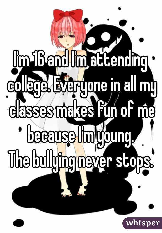 I'm 16 and I'm attending college. Everyone in all my classes makes fun of me because I'm young. 
The bullying never stops.