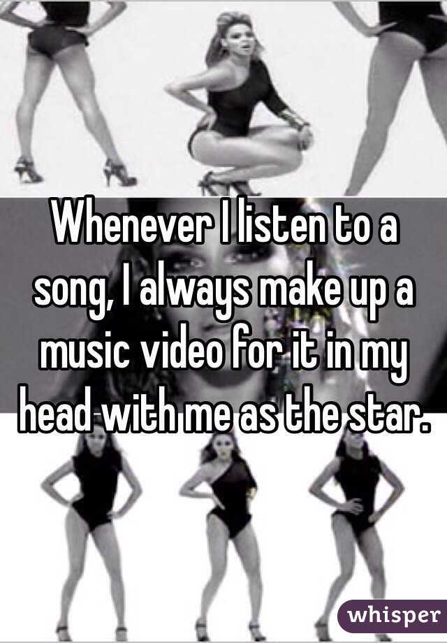 Whenever I listen to a song, I always make up a music video for it in my head with me as the star.