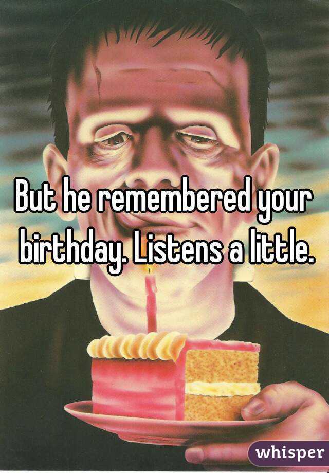 But he remembered your birthday. Listens a little.