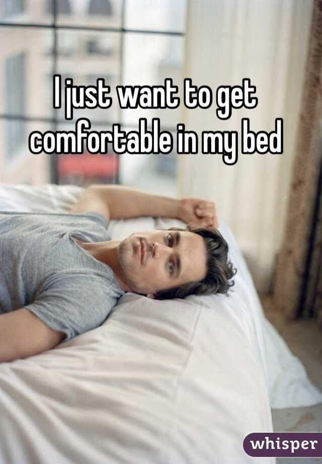I just want to get comfortable in my bed 