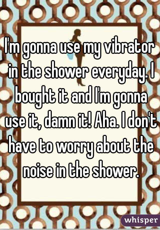 I'm gonna use my vibrator in the shower everyday. I bought it and I'm gonna use it, damn it! Aha. I don't have to worry about the noise in the shower.