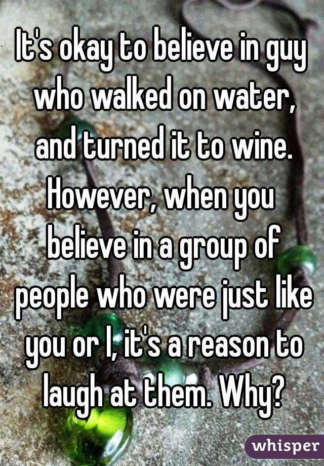 It's okay to believe in guy who walked on water, and turned it to wine.
However, when you believe in a group of people who were just like you or I, it's a reason to laugh at them. Why?