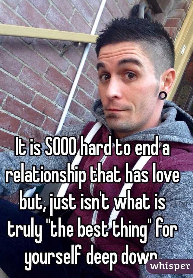 It is SOOO hard to end a relationship that has love but, just isn't what is truly "the best thing" for yourself deep down.
