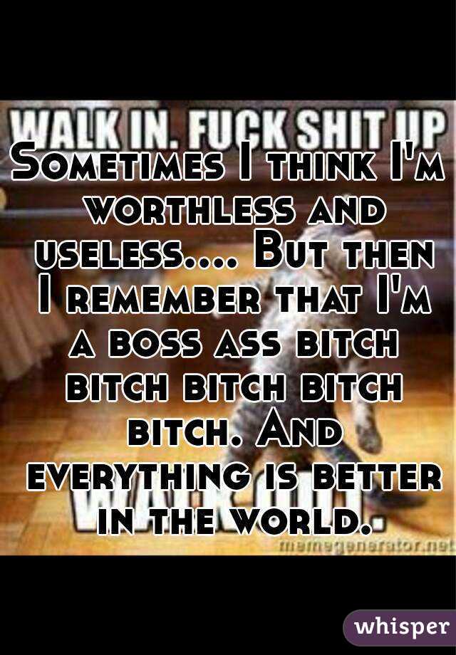 Sometimes I think I'm worthless and useless.... But then I remember that I'm a boss ass bitch bitch bitch bitch bitch. And everything is better in the world.