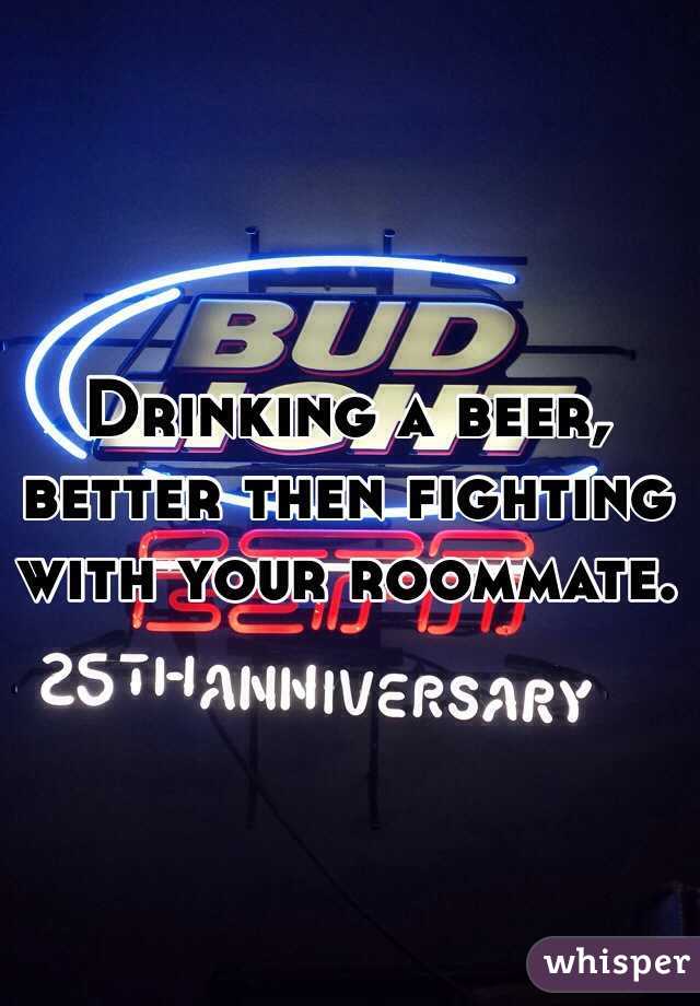 Drinking a beer, better then fighting with your roommate. 