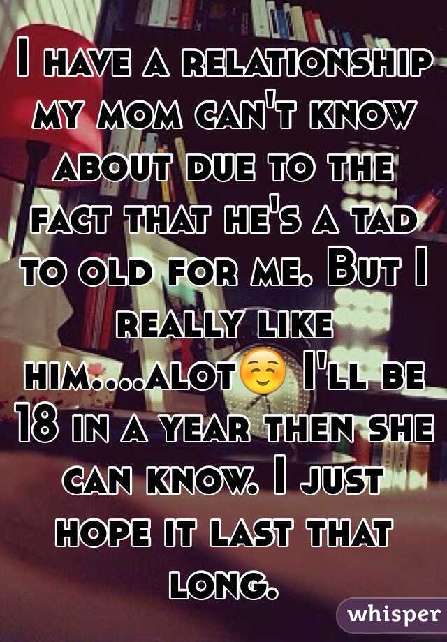 I have a relationship my mom can't know about due to the fact that he's a tad to old for me. But I really like him....alot☺️ I'll be 18 in a year then she can know. I just hope it last that long.