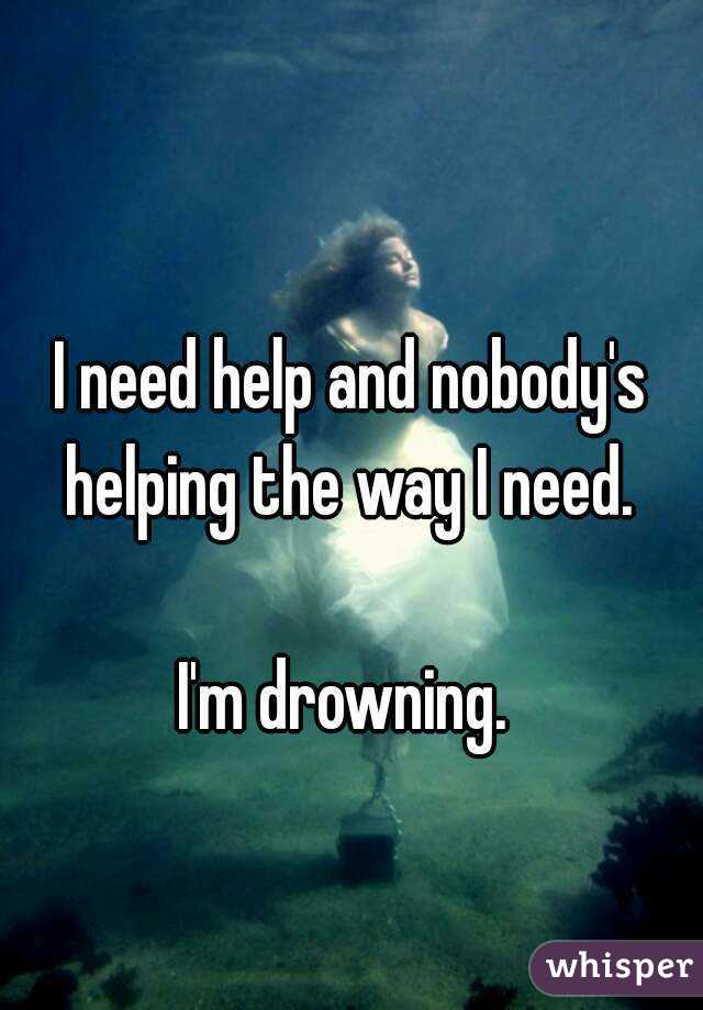 I need help and nobody's helping the way I need. 

I'm drowning. 